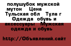 полушубок мужской (мутон) › Цена ­ 12 000 - Тульская обл., Тула г. Одежда, обувь и аксессуары » Мужская одежда и обувь   